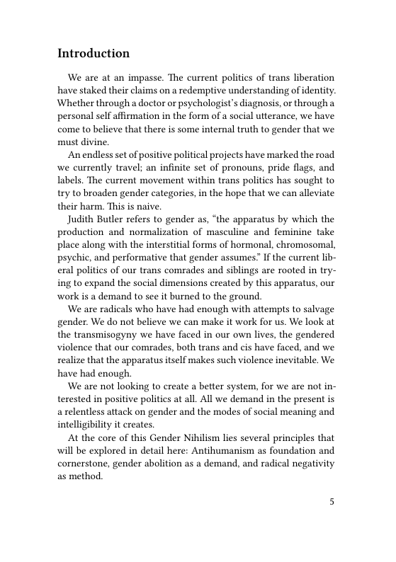 Introduction  We are at an impasse. The current politics of trans liberation have staked their claims on a redemptive understanding of identity. Whether through a doctor or psychologist’s diagnosis, or through personal self affirmation in the form of a social utterance, we have come to believe that there is some internal truth to gender that we must divine,  An endless set of positive political projects have marked the road we currently travel; an infinite set of pronouns, pride flags, and labels. The current movement within trans politics has sought to try to broaden gender categories, in the hope that we can alleviate their harm. This is naive.  Judith Butler refers to gender as, “the apparatus by which the production and normalization of masculine and feminine take place along with the interstitial forms of hormonal, chromosomal, psychic, and performative that gender assumes” If the current lib- eral politics of our trans comrades and siblings are rooted in try- ing to expand the social dimensions created by this apparatus, our work is a demand to see it burned to the ground.  We are radicals who have had enough with attempts to salvage gender. We do not believe we can make it work for us. We look at the transmisogyny we have faced in our own lives, the gendered violence that our comrades, both trans and cis have faced, and we realize that the apparatus itself makes such violence inevitable. We have had enough  We are not looking to create a better system, for we are not in- terested in positive politics at all. All we demand in the present is a relentless attack on gender and the modes of social meaning and intelligibility it creates.  At the core of this Gender Nihilism lies several principles that will be explored in detail here: Antihumanism as foundation and comerstone, gender abolition as a demand, and radical negativity as method. 